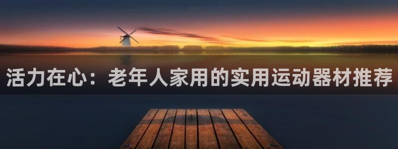 好博体育官网下载招商电话号码是多少:活力在心:老年人家用的实
